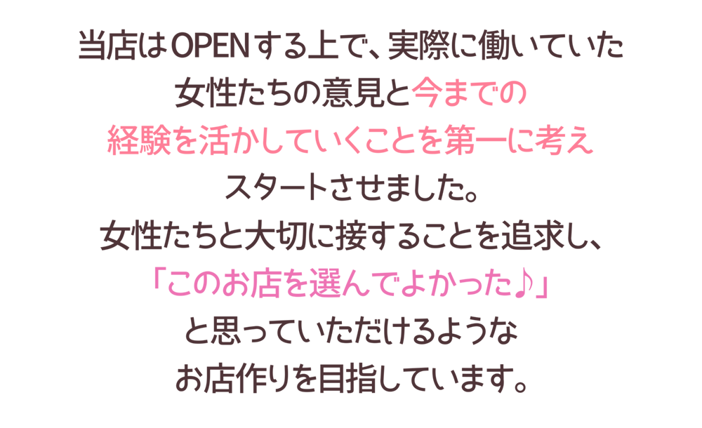 店はOPENする上で、実際に働いていた
女性たちの意見と今までの
経験を活かしていくことを第一に考え
スタートさせました。
女性たちと大切に接することを追求し、
「このお店を選んでよかった♪」
と思っていただけるような
お店作りを目指しています。