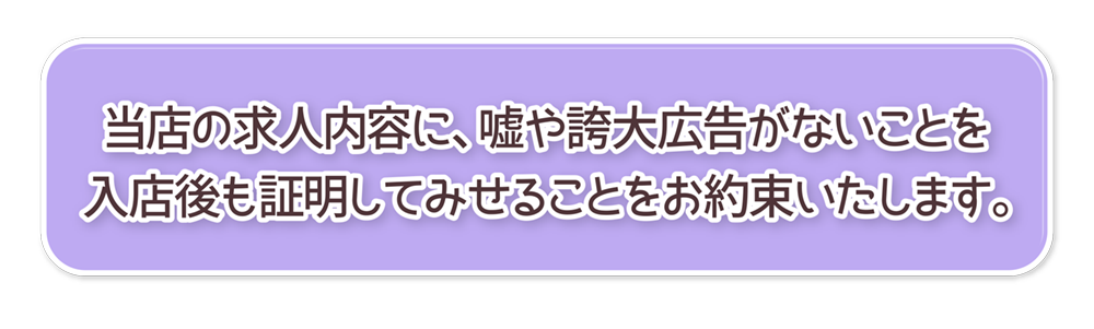 当店の求人内容に、嘘や誇大広告がないことを
入店後も証明してみせることをお約束いたします。
