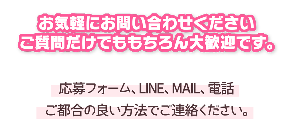 お気軽にお問い合わせください
ご質問だけでももちろん大歓迎です。
応募フォーム、LINE、MAIL、電話
ご都合の良い方法でご連絡ください。